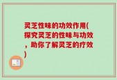 灵芝性味的功效作用(探究灵芝的性味与功效，助你了解灵芝的疗效)