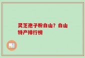 灵芝孢子粉白山？白山特产排行榜