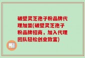 破壁灵芝孢子粉品牌代理加盟(破壁灵芝孢子粉品牌招商，加入代理团队轻松创业致富)