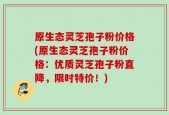原生态灵芝孢子粉价格(原生态灵芝孢子粉价格：优质灵芝孢子粉直降，限时特价！)