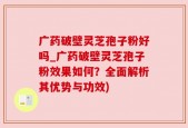 广药破壁灵芝孢子粉好吗_广药破壁灵芝孢子粉效果如何？全面解析其优势与功效)