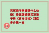 灵芝孢子粉破壁什么价格？修正牌破壁灵芝孢子粉《官方价格》到底多少钱一盒