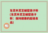 东灵丰灵芝破壁孢子粉(东灵丰灵芝破壁孢子粉：保持健康的超级食品)