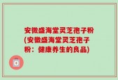 安微盛海堂灵芝孢子粉(安徽盛海堂灵芝孢子粉：健康养生的良品)