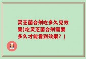 灵芝菌合剂吃多久见效果(吃灵芝菌合剂需要多久才能看到效果？)