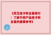 《灵芝孢子粉含量排行：了解不同产品孢子粉含量的重要参考》