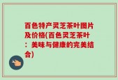 百色特产灵芝茶叶图片及价格(百色灵芝茶叶：美味与健康的完美结合)