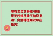 哪有卖灵芝种植书箱(灵芝种植从此不怕没书读！完整种植知识尽在指尖)