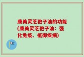 康美灵芝孢子油的功能(康美灵芝孢子油：强化免疫、抵御疾病)