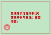鱼油加灵芝孢子粉(灵芝孢子粉与鱼油：重要搭配)