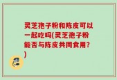 灵芝孢子粉和陈皮可以一起吃吗(灵芝孢子粉能否与陈皮共同食用？)