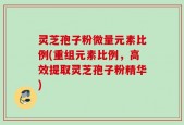 灵芝孢子粉微量元素比例(重组元素比例，高效提取灵芝孢子粉精华)