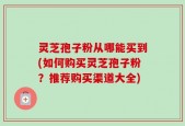 灵芝孢子粉从哪能买到(如何购买灵芝孢子粉？推荐购买渠道大全)