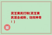 灵芝黄芪打粉(灵芝黄芪混合成粉，功效神奇！)