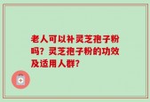 老人可以补灵芝孢子粉吗？灵芝孢子粉的功效及适用人群？