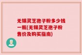 无锡灵芝孢子粉多少钱一瓶(无锡灵芝孢子粉售价及购买指南)