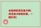 木段种的灵芝孢子粉(灵芝孢子粉的妙用，一网打尽)