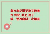 姜片枸杞灵芝孢子粉姜片 枸杞 灵芝 孢子粉：营养底料一次拥有)
