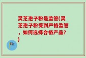 灵芝孢子粉是监管(灵芝孢子粉受到严格监管，如何选择合格产品？)