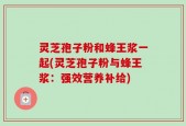 灵芝孢子粉和蜂王浆一起(灵芝孢子粉与蜂王浆：强效营养补给)