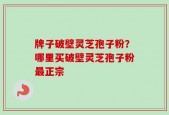 牌子破壁灵芝孢子粉？哪里买破壁灵芝孢子粉最正宗
