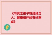 《与灵芝孢子粉结缘之人：健康相伴的奇妙邂逅》