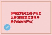 御顺堂的灵芝孢子粉怎么样(御顺堂灵芝孢子粉的功效与评价)
