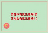 灵芝中有氮元素吗(灵芝内含有氮元素吗？)