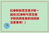 红参粉和灵芝孢子粉一起吃(红参粉与灵芝孢子粉共同食用的功效和注意事项！)