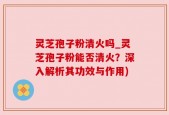 灵芝孢子粉清火吗_灵芝孢子粉能否清火？深入解析其功效与作用)