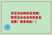 灵芝泡水喝舌苔发黑(喝灵芝水也会导致舌苔发黑？原来如此！)