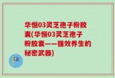 华恒03灵芝孢子粉胶囊(华恒03灵芝孢子粉胶囊——强效养生的秘密武器)
