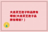 大连灵芝孢子粉品牌有哪些(大连灵芝孢子品牌有哪些？)