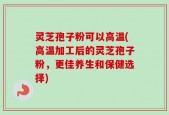 灵芝孢子粉可以高温(高温加工后的灵芝孢子粉，更佳养生和保健选择)