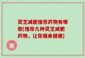 灵芝减肥推荐药物有哪些(推荐几种灵芝减肥药物，让你瘦身健康)