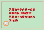灵芝孢子多少钱一克啊视频教程(视频教程：灵芝孢子价格及购买方法详解)