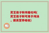 灵芝孢子粉炖着吃吗(灵芝孢子粉可用于炖汤，提高营养吸收)