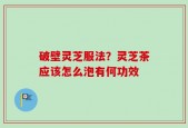 破壁灵芝服法？灵芝茶应该怎么泡有何功效