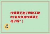 权健灵芝孢子粉能不能吃(能否食用权健灵芝孢子粉？)