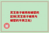 灵芝孢子破壳和破壁的区别(灵芝孢子破壳与破壁的不同之处)