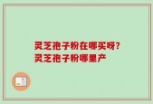 灵芝孢子粉在哪买呀？灵芝孢子粉哪里产