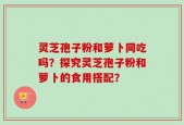 灵芝孢子粉和萝卜同吃吗？探究灵芝孢子粉和萝卜的食用搭配？