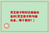 灵芝孢子粉好还是脑白金好(灵芝孢子粉与脑白金，哪个更好？)