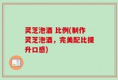 灵芝泡酒 比例(制作灵芝泡酒，完美配比提升口感)