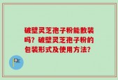 破壁灵芝孢子粉能散装吗？破壁灵芝孢子粉的包装形式及使用方法？