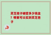 灵芝孢子破壁多少钱盒？哪里可以买到灵芝孢子