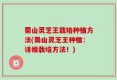 蜀山灵芝王栽培种植方法(蜀山灵芝王种植：详细栽培方法！)