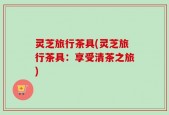 灵芝旅行茶具(灵芝旅行茶具：享受清茶之旅)