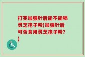 打完加强针后能不能喝灵芝孢子粉(加强针后可否食用灵芝孢子粉？)