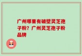 广州哪里有破壁灵芝孢子粉？广州灵芝孢子粉品牌